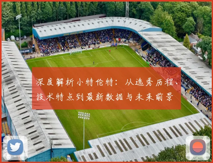 深度解析小特伦特:从选秀历程、技术特点到最新数据与未来前景