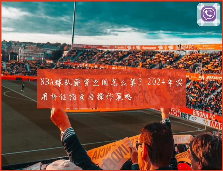 NBA球队薪资空间怎么算?2024年实用评估指南与操作策略